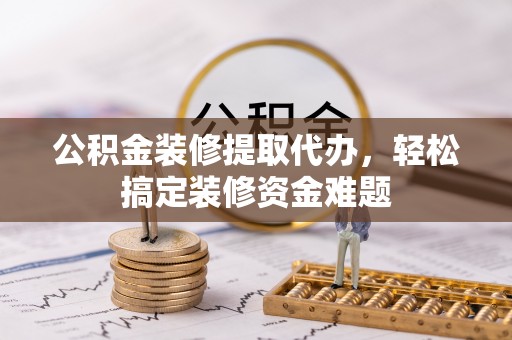 交城公积金装修提取代办，轻松搞定装修资金难题