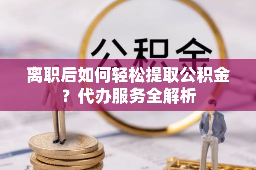交城离职后如何轻松提取公积金？代办服务全解析