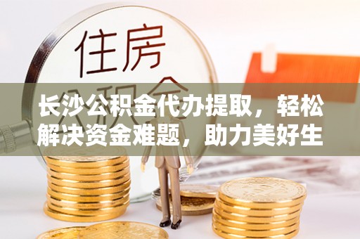 交城长沙公积金代办提取，轻松解决资金难题，助力美好生活