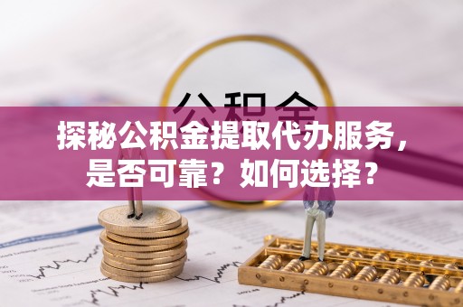 交城探秘公积金提取代办服务，是否可靠？如何选择？
