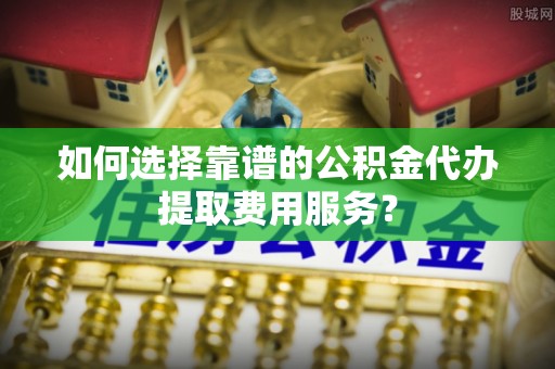 交城如何选择靠谱的公积金代办提取费用服务？