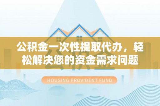 交城公积金一次性提取代办，轻松解决您的资金需求问题