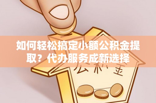 交城如何轻松搞定小额公积金提取？代办服务成新选择