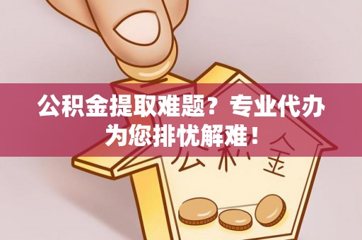 交城公积金提取难题？专业代办为您排忧解难！