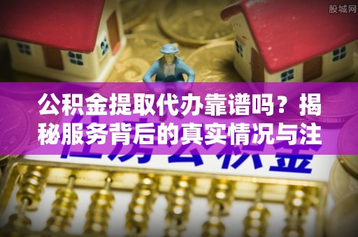 交城公积金提取代办靠谱吗？揭秘服务背后的真实情况与注意事项