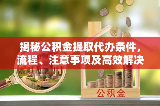 交城揭秘公积金提取代办条件，流程、注意事项及高效解决方案