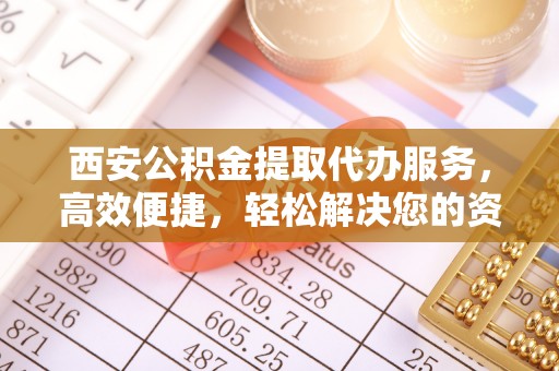 交城西安公积金提取代办服务，高效便捷，轻松解决您的资金需求