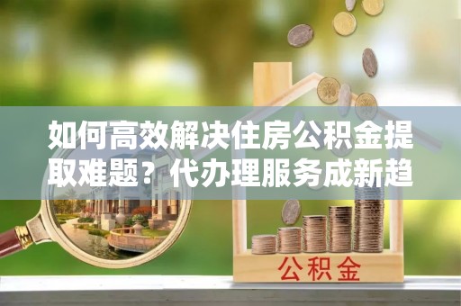 交城如何高效解决住房公积金提取难题？代办理服务成新趋势