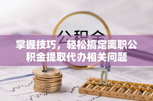 交城掌握技巧，轻松搞定离职公积金提取代办相关问题