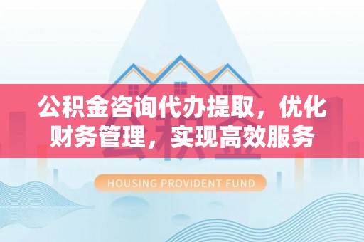 交城公积金咨询代办提取，优化财务管理，实现高效服务