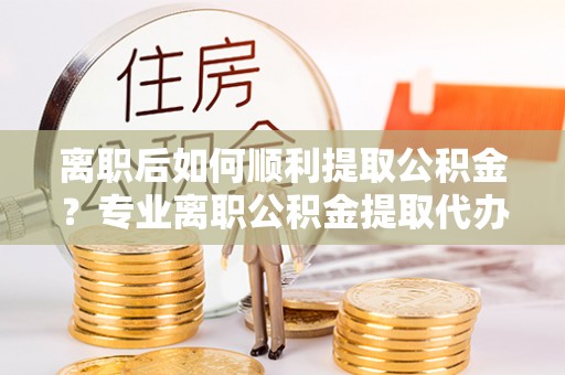 交城离职后如何顺利提取公积金？专业离职公积金提取代办服务指南
