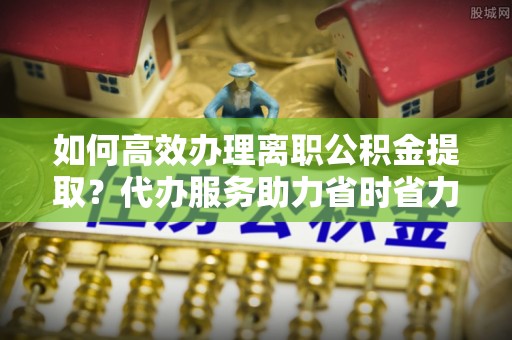 交城如何高效办理离职公积金提取？代办服务助力省时省力