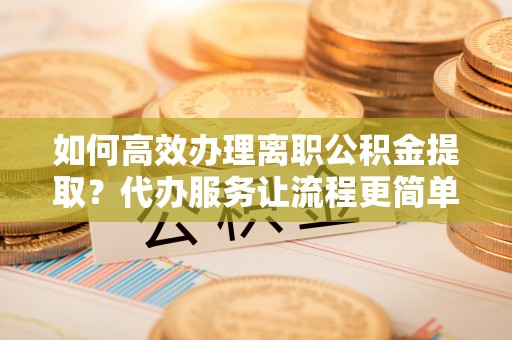 交城如何高效办理离职公积金提取？代办服务让流程更简单