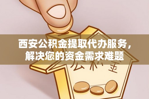 交城西安公积金提取代办服务，解决您的资金需求难题