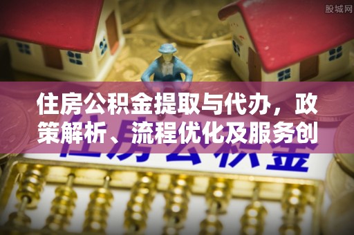 交城住房公积金提取与代办，政策解析、流程优化及服务创新