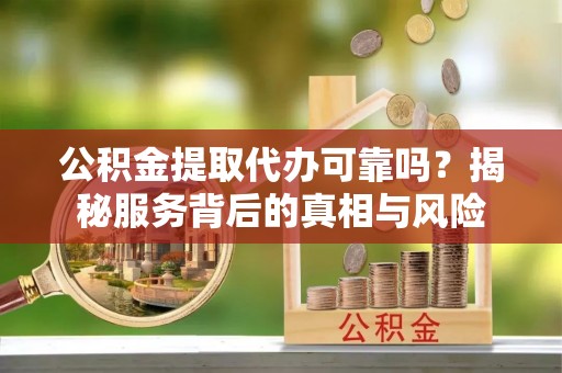 交城公积金提取代办可靠吗？揭秘服务背后的真相与风险
