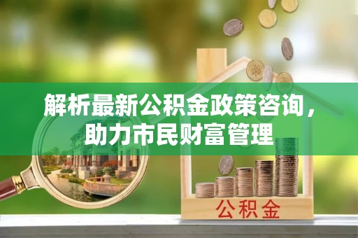 交城解析最新公积金政策咨询，助力市民财富管理