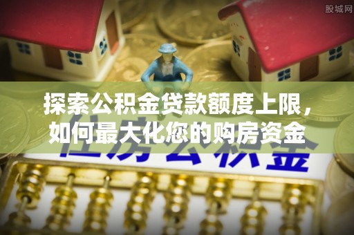 交城探索公积金贷款额度上限，如何最大化您的购房资金