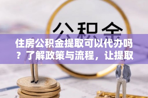 交城住房公积金提取可以代办吗？了解政策与流程，让提取更便捷