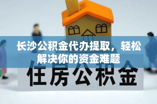 交城长沙公积金代办提取，轻松解决你的资金难题