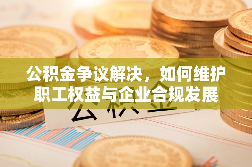 交城公积金争议解决，如何维护职工权益与企业合规发展