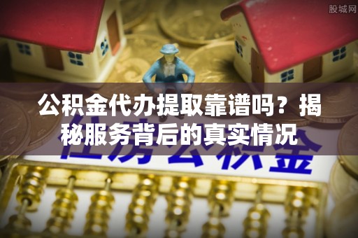 交城公积金代办提取靠谱吗？揭秘服务背后的真实情况