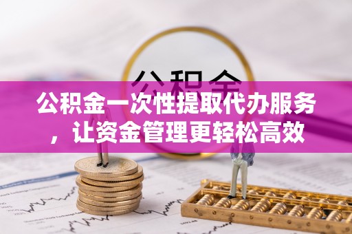 交城公积金一次性提取代办服务，让资金管理更轻松高效