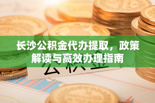 交城长沙公积金代办提取，政策解读与高效办理指南