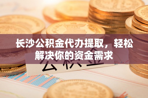 交城长沙公积金代办提取，轻松解决你的资金需求
