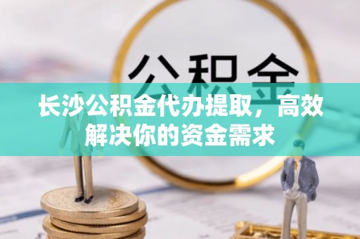 交城长沙公积金代办提取，高效解决你的资金需求