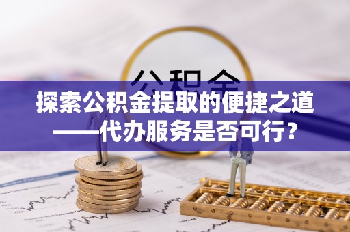 交城探索公积金提取的便捷之道——代办服务是否可行？
