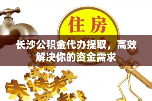 交城长沙公积金代办提取，高效解决你的资金需求