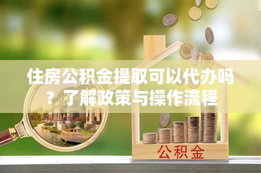 交城住房公积金提取可以代办吗？了解政策与操作流程