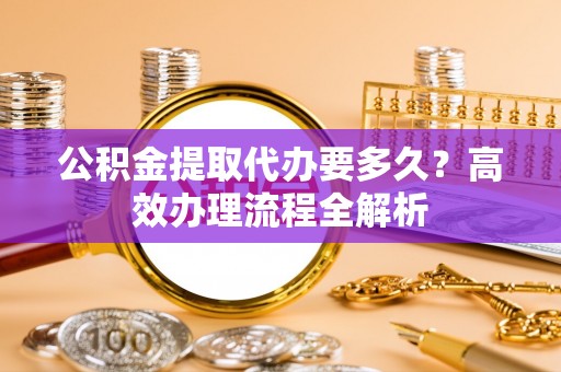 交城公积金提取代办要多久？高效办理流程全解析