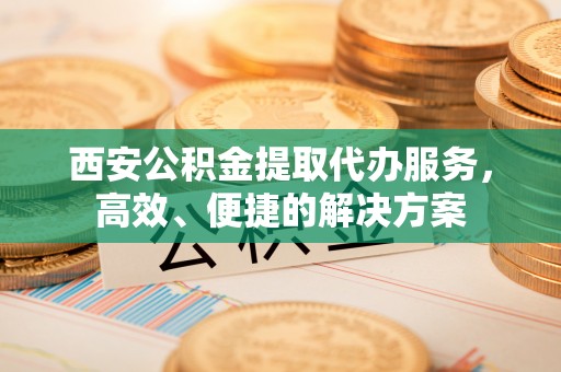 交城西安公积金提取代办服务，高效、便捷的解决方案