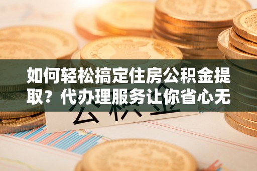 交城如何轻松搞定住房公积金提取？代办理服务让你省心无忧