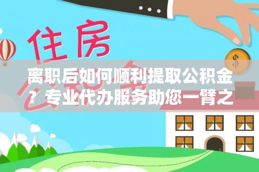 交城离职后如何顺利提取公积金？专业代办服务助您一臂之力