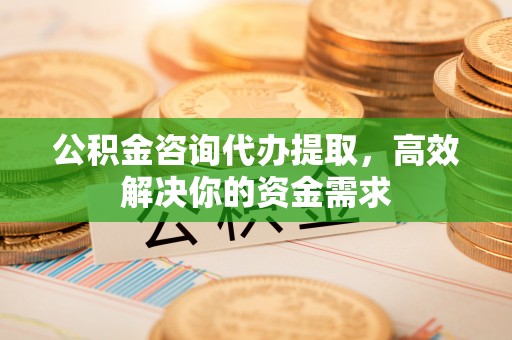 交城公积金咨询代办提取，高效解决你的资金需求