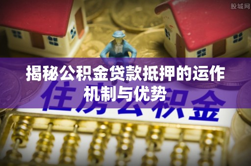 交城揭秘公积金贷款抵押的运作机制与优势
