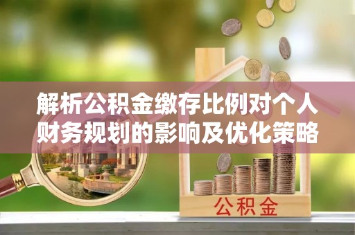 交城解析公积金缴存比例对个人财务规划的影响及优化策略