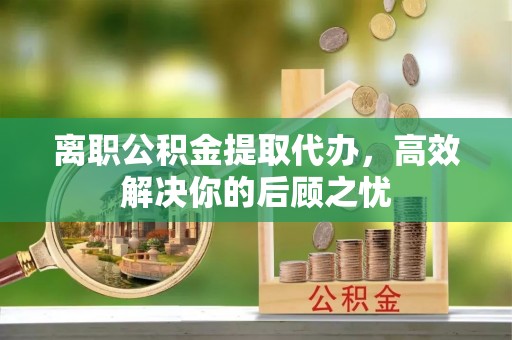 交城离职公积金提取代办，高效解决你的后顾之忧