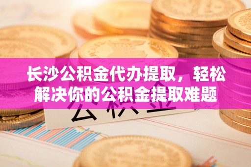 交城长沙公积金代办提取，轻松解决你的公积金提取难题