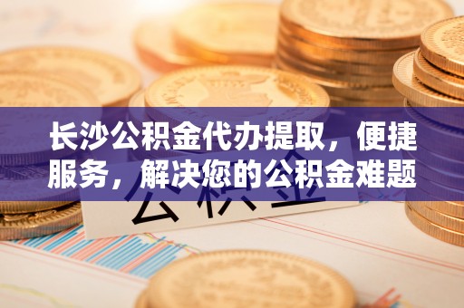 交城长沙公积金代办提取，便捷服务，解决您的公积金难题