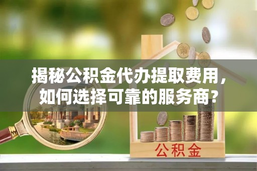 交城揭秘公积金代办提取费用，如何选择可靠的服务商？