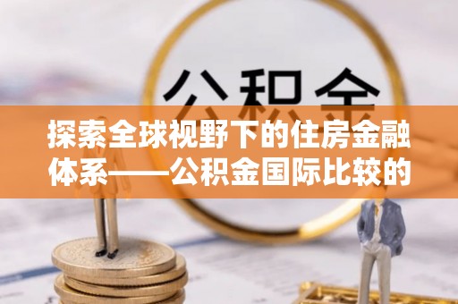 交城探索全球视野下的住房金融体系——公积金国际比较的深度解析
