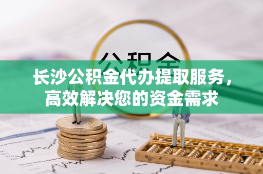 交城长沙公积金代办提取服务，高效解决您的资金需求