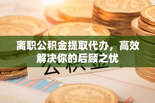 交城离职公积金提取代办，高效解决你的后顾之忧