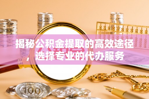 交城揭秘公积金提取的高效途径，选择专业的代办服务
