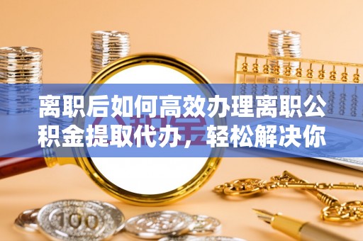 交城离职后如何高效办理离职公积金提取代办，轻松解决你的后顾之忧