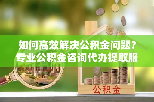交城如何高效解决公积金问题？专业公积金咨询代办提取服务来帮你